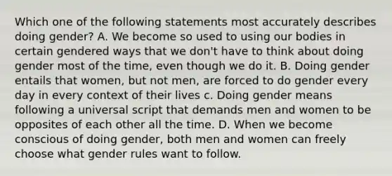 Which one of the following statements most accurately describes doing gender? A. We become so used to using our bodies in certain gendered ways that we don't have to think about doing gender most of the time, even though we do it. B. Doing gender entails that women, but not men, are forced to do gender every day in every context of their lives c. Doing gender means following a universal script that demands men and women to be opposites of each other all the time. D. When we become conscious of doing gender, both men and women can freely choose what gender rules want to follow.