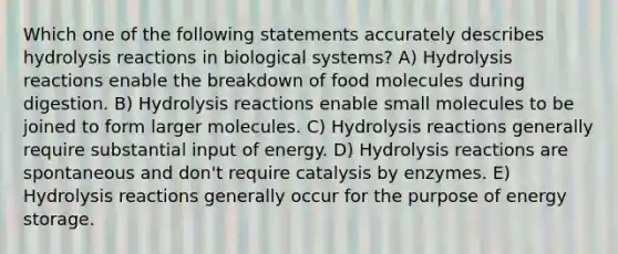 Which one of the following statements accurately describes hydrolysis reactions in biological systems? A) Hydrolysis reactions enable the breakdown of food molecules during digestion. B) Hydrolysis reactions enable small molecules to be joined to form larger molecules. C) Hydrolysis reactions generally require substantial input of energy. D) Hydrolysis reactions are spontaneous and don't require catalysis by enzymes. E) Hydrolysis reactions generally occur for the purpose of energy storage.