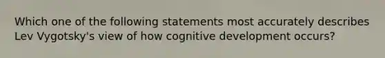 Which one of the following statements most accurately describes Lev Vygotsky's view of how cognitive development occurs?