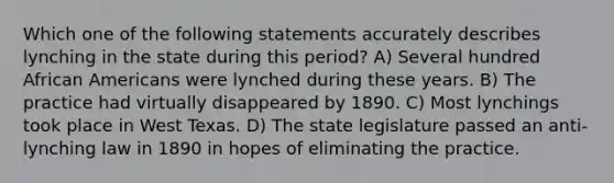 Which one of the following statements accurately describes lynching in the state during this period? A) Several hundred African Americans were lynched during these years. B) The practice had virtually disappeared by 1890. C) Most lynchings took place in West Texas. D) The state legislature passed an anti-lynching law in 1890 in hopes of eliminating the practice.