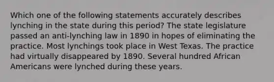 Which one of the following statements accurately describes lynching in the state during this period? The state legislature passed an anti-lynching law in 1890 in hopes of eliminating the practice. Most lynchings took place in West Texas. The practice had virtually disappeared by 1890. Several hundred <a href='https://www.questionai.com/knowledge/kktT1tbvGH-african-americans' class='anchor-knowledge'>african americans</a> were lynched during these years.