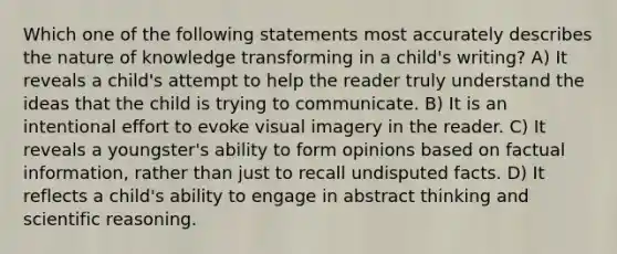 Which one of the following statements most accurately describes the nature of knowledge transforming in a child's writing? A) It reveals a child's attempt to help the reader truly understand the ideas that the child is trying to communicate. B) It is an intentional effort to evoke visual imagery in the reader. C) It reveals a youngster's ability to form opinions based on factual information, rather than just to recall undisputed facts. D) It reflects a child's ability to engage in abstract thinking and scientific reasoning.