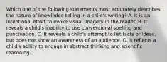 Which one of the following statements most accurately describes the nature of knowledge telling in a child's writing? A. It is an intentional effort to evoke visual imagery in the reader. B. It reveals a child's inability to use conventional spelling and punctuation. C. It reveals a child's attempt to list facts or ideas, but does not show an awareness of an audience. D. It reflects a child's ability to engage in abstract thinking and scientific reasoning.