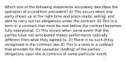 Which one of the following statements accurately describes the operation of a condition precedent? A) This occurs when one party shows up at the right time and place ready, willing, and able to carry out his obligations under the contract. B) This is a term in a contract that must be met before the contract becomes fully operational. C) This occurs when some event that the parties have not anticipated makes performance radically different from what they agreed to. D) There is no such thing recognized in the common law. E) This is a term in a contract that provides for the cessation (ending) of the parties' obligations upon the occurrence of some particular event.