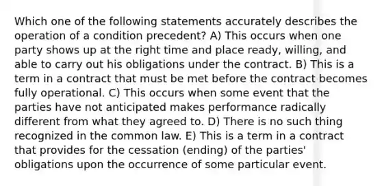 Which one of the following statements accurately describes the operation of a condition precedent? A) This occurs when one party shows up at the right time and place ready, willing, and able to carry out his obligations under the contract. B) This is a term in a contract that must be met before the contract becomes fully operational. C) This occurs when some event that the parties have not anticipated makes performance radically different from what they agreed to. D) There is no such thing recognized in the common law. E) This is a term in a contract that provides for the cessation (ending) of the parties' obligations upon the occurrence of some particular event.