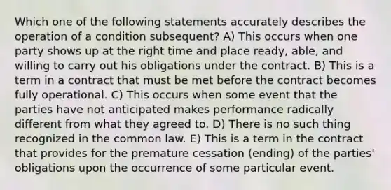 Which one of the following statements accurately describes the operation of a condition subsequent? A) This occurs when one party shows up at the right time and place ready, able, and willing to carry out his obligations under the contract. B) This is a term in a contract that must be met before the contract becomes fully operational. C) This occurs when some event that the parties have not anticipated makes performance radically different from what they agreed to. D) There is no such thing recognized in the common law. E) This is a term in the contract that provides for the premature cessation (ending) of the parties' obligations upon the occurrence of some particular event.