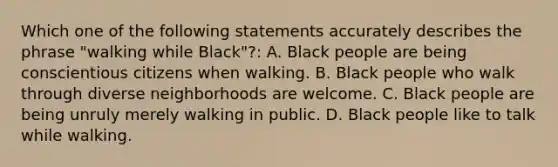 Which one of the following statements accurately describes the phrase "walking while Black"?: A. Black people are being conscientious citizens when walking. B. Black people who walk through diverse neighborhoods are welcome. C. Black people are being unruly merely walking in public. D. Black people like to talk while walking.