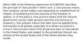 Which ONE of the following statements ACCURATELY describes the principle of "due process"? Select one: a. Due process means that Congress cannot make a law respecting an establishment of religion, or prohibiting the free exercise of the freedom of speech, or of the press b. Due process means that the national government cannot make general searches and seizures of property c. Due process means that laws must be applied fairly and equally to all people, especially to a citizen accused of a crime d. Due process means that all persons born or naturalized in the United States, and subject to the jurisdiction thereof, are citizens of the United States and of the States wherein they reside