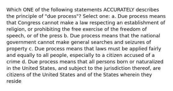 Which ONE of the following statements ACCURATELY describes the principle of "due process"? Select one: a. Due process means that Congress cannot make a law respecting an establishment of religion, or prohibiting the free exercise of the freedom of speech, or of the press b. Due process means that the national government cannot make general searches and seizures of property c. Due process means that laws must be applied fairly and equally to all people, especially to a citizen accused of a crime d. Due process means that all persons born or naturalized in the United States, and subject to the jurisdiction thereof, are citizens of the United States and of the States wherein they reside