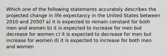 Which one of the following statements accurately describes the projected change in life expectancy in the United States between 2010 and 2050? a) it is expected to remain constant for both men and women b) it is expected to increase for men but decrease for women c) it is expected to decrease for men but increase for women d) it is expected to increase for both men and women