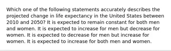 Which one of the following statements accurately describes the projected change in life expectancy in the United States between 2010 and 2050? It is expected to remain constant for both men and women. It is expected to increase for men but decrease for women. It is expected to decrease for men but increase for women. It is expected to increase for both men and women.