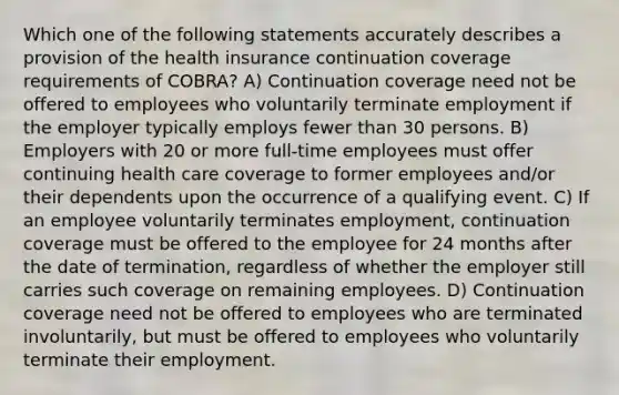 Which one of the following statements accurately describes a provision of the health insurance continuation coverage requirements of COBRA? A) Continuation coverage need not be offered to employees who voluntarily terminate employment if the employer typically employs fewer than 30 persons. B) Employers with 20 or more full-time employees must offer continuing health care coverage to former employees and/or their dependents upon the occurrence of a qualifying event. C) If an employee voluntarily terminates employment, continuation coverage must be offered to the employee for 24 months after the date of termination, regardless of whether the employer still carries such coverage on remaining employees. D) Continuation coverage need not be offered to employees who are terminated involuntarily, but must be offered to employees who voluntarily terminate their employment.