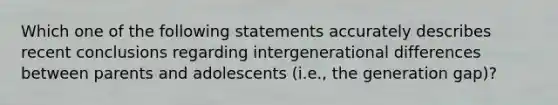 Which one of the following statements accurately describes recent conclusions regarding intergenerational differences between parents and adolescents (i.e., the generation gap)?