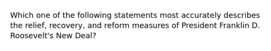 Which one of the following statements most accurately describes the relief, recovery, and reform measures of President Franklin D. Roosevelt's New Deal?