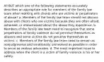 All BUT which one of the following statements accurately describes an appropriate role for members of the family law team when working with clients who are victims or perpetrators of abuse? a. Members of the family law team should not discuss abuse with clients who are victims because they are often afraid, ashamed, or embarrassed about the abuse they experience. b. Members of the family law team need to recognize that some perpetrators of family violence do not perceive themselves as abusers and some victims do not perceive themselves as victims. c. Members of the family law team need to remain as nonjudgmental and emotionally uninvolved as possible in order to serve as zealous advocates. d. The most important issue to address when the client is a victim of family violence is his or her safety.