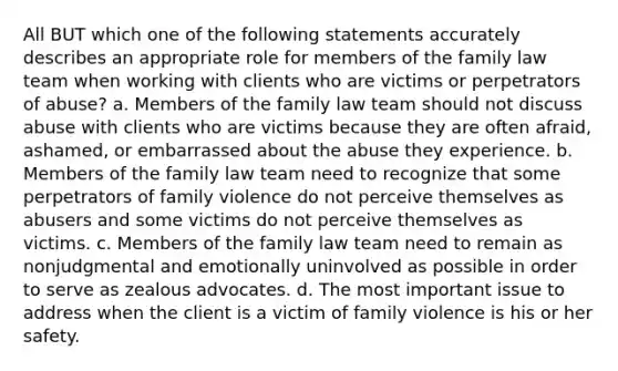 All BUT which one of the following statements accurately describes an appropriate role for members of the family law team when working with clients who are victims or perpetrators of abuse? a. Members of the family law team should not discuss abuse with clients who are victims because they are often afraid, ashamed, or embarrassed about the abuse they experience. b. Members of the family law team need to recognize that some perpetrators of family violence do not perceive themselves as abusers and some victims do not perceive themselves as victims. c. Members of the family law team need to remain as nonjudgmental and emotionally uninvolved as possible in order to serve as zealous advocates. d. The most important issue to address when the client is a victim of family violence is his or her safety.