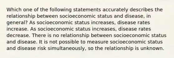 Which one of the following statements accurately describes the relationship between socioeconomic status and disease, in general? As socioeconomic status increases, disease rates increase. As socioeconomic status increases, disease rates decrease. There is no relationship between socioeconomic status and disease. It is not possible to measure socioeconomic status and disease risk simultaneously, so the relationship is unknown.