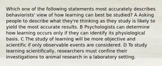 Which one of the following statements most accurately describes behaviorists' view of how learning can best be studied? A Asking people to describe what they're thinking as they study is likely to yield the most accurate results. B Psychologists can determine how learning occurs only if they can identify its physiological basis. C The study of learning will be more objective and scientific if only observable events are considered. D To study learning scientifically, researchers must confine their investigations to animal research in a laboratory setting.