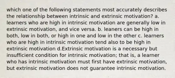 which one of the following statements most accurately describes the relationship between intrinsic and extrinsic motivation? a. learners who are high in intrinsic motivation are generally low in extrinsic motivation, and vice versa. b. leaners can be high in both, low in both, or high in one and low in the other c. learners who are high in intrinsic motivation tend also to be high in extrinsic motivation d.Extrinsic motivation is a necessary but insufficient condition for intrinsic motivation; that is, a learner who has intrinsic motivation must first have extrinsic motivation, but extrinsic motivation does not guarantee intrinsic motivation.