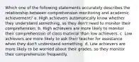 Which one of the following statements accurately describes the relationship between comprehension monitoring and academic achievement? a. High achievers automatically know whether they understand something, so they don't need to monitor their comprehension. b. High achievers are more likely to monitor their comprehension of class material than low achievers. c. Low achievers are more likely to ask their teacher for assistance when they don't understand something. d. Low achievers are more likely to be worried about their grades, so they monitor their comprehension frequently.