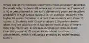 Which one of the following statements most accurately describes the relationship between IQ scores and classroom performance? a. IQ scores obtained in the early elementary years are excellent predictors of high school success. b. On average, students with higher IQ scores do better in school than students with lower IQ scores. c. Students with IQ scores above 110 perform better when they are placed one or two grade levels ahead of where their age-mates are. d. Because intelligence tests measure inherited potential, IQ scores are unrelated to school achievement, which is influenced primarily by environmental factors.