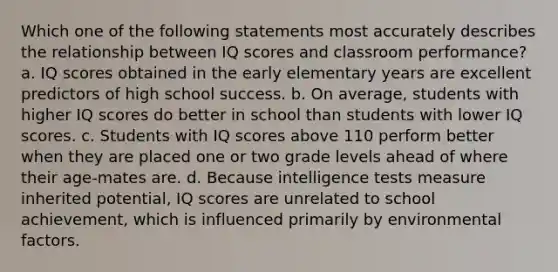 Which one of the following statements most accurately describes the relationship between IQ scores and classroom performance? a. IQ scores obtained in the early elementary years are excellent predictors of high school success. b. On average, students with higher IQ scores do better in school than students with lower IQ scores. c. Students with IQ scores above 110 perform better when they are placed one or two grade levels ahead of where their age-mates are. d. Because intelligence tests measure inherited potential, IQ scores are unrelated to school achievement, which is influenced primarily by environmental factors.