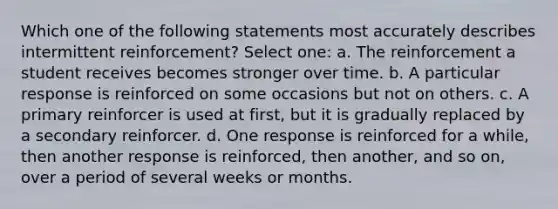 Which one of the following statements most accurately describes intermittent reinforcement? Select one: a. The reinforcement a student receives becomes stronger over time. b. A particular response is reinforced on some occasions but not on others. c. A primary reinforcer is used at first, but it is gradually replaced by a secondary reinforcer. d. One response is reinforced for a while, then another response is reinforced, then another, and so on, over a period of several weeks or months.