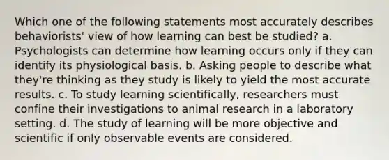 Which one of the following statements most accurately describes behaviorists' view of how learning can best be studied? a. Psychologists can determine how learning occurs only if they can identify its physiological basis. b. Asking people to describe what they're thinking as they study is likely to yield the most accurate results. c. To study learning scientifically, researchers must confine their investigations to animal research in a laboratory setting. d. The study of learning will be more objective and scientific if only observable events are considered.