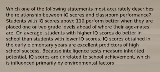 Which one of the following statements most accurately describes the relationship between IQ scores and classroom performance? Students with IQ scores above 110 perform better when they are placed one or two grade levels ahead of where their age-mates are. On average, students with higher IQ scores do better in school than students with lower IQ scores. IQ scores obtained in the early elementary years are excellent predictors of high school success. Because intelligence tests measure inherited potential, IQ scores are unrelated to school achievement, which is influenced primarily by environmental factors