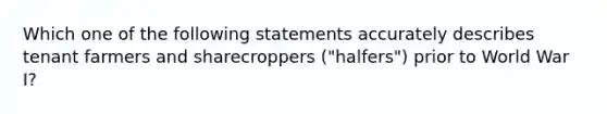 Which one of the following statements accurately describes tenant farmers and sharecroppers ("halfers") prior to World War I?