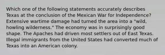 Which one of the following statements accurately describes Texas at the conclusion of the Mexican <a href='https://www.questionai.com/knowledge/kIx4laugcv-war-for-independence' class='anchor-knowledge'>war for independence</a>? Extensive wartime damage had turned the area into a "wild, howling wilderness." The economy was in surprisingly good shape. The Apaches had driven most settlers out of East Texas. Illegal immigrants from the United States had converted much of Texas into an American colony.