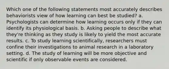 Which one of the following statements most accurately describes behaviorists view of how learning can best be studied? a. Psychologists can determine how learning occurs only if they can identify its physiological basis. b. Asking people to describe what they're thinking as they study is likely to yield the most accurate results. c. To study learning scientifically, researchers must confine their investigations to animal research in a laboratory setting. d. The study of learning will be more objective and scientific if only observable events are considered.