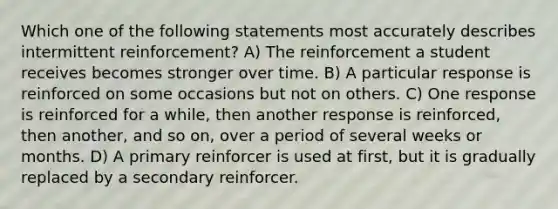 Which one of the following statements most accurately describes intermittent reinforcement? A) The reinforcement a student receives becomes stronger over time. B) A particular response is reinforced on some occasions but not on others. C) One response is reinforced for a while, then another response is reinforced, then another, and so on, over a period of several weeks or months. D) A primary reinforcer is used at first, but it is gradually replaced by a secondary reinforcer.