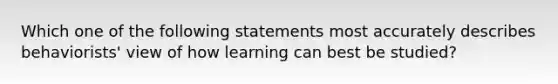 Which one of the following statements most accurately describes behaviorists' view of how learning can best be studied?