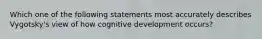 Which one of the following statements most accurately describes Vygotsky's view of how cognitive development occurs?