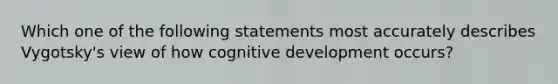 Which one of the following statements most accurately describes Vygotsky's view of how cognitive development occurs?