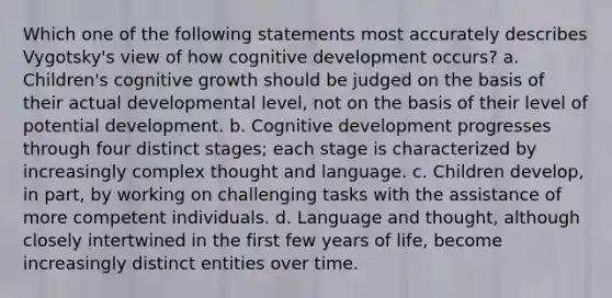 Which one of the following statements most accurately describes Vygotsky's view of how cognitive development occurs? a. Children's cognitive growth should be judged on the basis of their actual developmental level, not on the basis of their level of potential development. b. Cognitive development progresses through four distinct stages; each stage is characterized by increasingly complex thought and language. c. Children develop, in part, by working on challenging tasks with the assistance of more competent individuals. d. Language and thought, although closely intertwined in the first few years of life, become increasingly distinct entities over time.