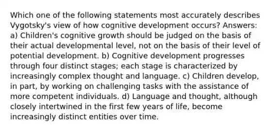 Which one of the following statements most accurately describes Vygotsky's view of how cognitive development occurs? Answers: a) Children's cognitive growth should be judged on the basis of their actual developmental level, not on the basis of their level of potential development. b) Cognitive development progresses through four distinct stages; each stage is characterized by increasingly complex thought and language. c) Children develop, in part, by working on challenging tasks with the assistance of more competent individuals. d) Language and thought, although closely intertwined in the first few years of life, become increasingly distinct entities over time.