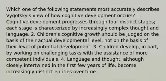 Which one of the following statements most accurately describes Vygotsky's view of how cognitive development occurs? 1. Cognitive development progresses through four distinct stages; each stage is characterized by increasingly complex thought and language. 2. Children's cognitive growth should be judged on the basis of their actual developmental level, not on the basis of their level of potential development. 3. Children develop, in part, by working on challenging tasks with the assistance of more competent individuals. 4. Language and thought, although closely intertwined in the first few years of life, become increasingly distinct entities over time.