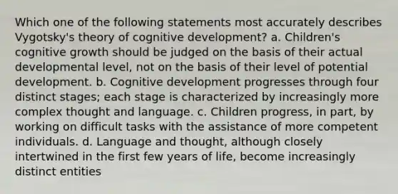 Which one of the following statements most accurately describes Vygotsky's theory of cognitive development? a. Children's cognitive growth should be judged on the basis of their actual developmental level, not on the basis of their level of potential development. b. Cognitive development progresses through four distinct stages; each stage is characterized by increasingly more complex thought and language. c. Children progress, in part, by working on difficult tasks with the assistance of more competent individuals. d. Language and thought, although closely intertwined in the first few years of life, become increasingly distinct entities