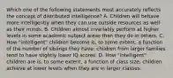 Which one of the following statements most accurately reflects the concept of distributed intelligence? A. Children will behave more intelligently when they can use outside resources as well as their minds. B. Children almost invariably perform at higher levels in some academic subject areas than they do in others. C. How "intelligent" children become is, to some extent, a function of the number of siblings they have; children from larger families tend to have slightly lower IQ scores. D. How "intelligent" children are is, to some extent, a function of class size; children achieve at lower levels when they are in larger classes.