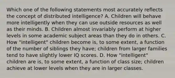 Which one of the following statements most accurately reflects the concept of distributed intelligence? A. Children will behave more intelligently when they can use outside resources as well as their minds. B. Children almost invariably perform at higher levels in some academic subject areas than they do in others. C. How "intelligent" children become is, to some extent, a function of the number of siblings they have; children from larger families tend to have slightly lower IQ scores. D. How "intelligent" children are is, to some extent, a function of class size; children achieve at lower levels when they are in larger classes.