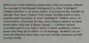 Which one of the following statements most accurately reflects the concept of distributed intelligence? a. How "intelligent" children become is, to some extent, a function of the number of siblings they have; children from larger families tend to have slightly lower IQ scores. b. How "intelligent" children are is, to some extent, a function of class size; children achieve at lower levels when they are in larger classes. c. Children almost invariably perform at higher levels in some academic subject areas than they do in others. d. On average, students can act more intelligently when they can use outside resources as well as their minds.