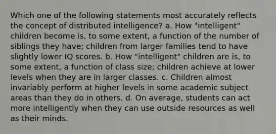 Which one of the following statements most accurately reflects the concept of distributed intelligence? a. How "intelligent" children become is, to some extent, a function of the number of siblings they have; children from larger families tend to have slightly lower IQ scores. b. How "intelligent" children are is, to some extent, a function of class size; children achieve at lower levels when they are in larger classes. c. Children almost invariably perform at higher levels in some academic subject areas than they do in others. d. On average, students can act more intelligently when they can use outside resources as well as their minds.