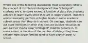 Which one of the following statements most accurately reflects the concept of distributed intelligence? How "intelligent" students are is, to some extent, a function of class size; students achieve at lower levels when they are in larger classes. Students almost invariably perform at higher levels in some academic subject areas than they do in others. On average, students can act more intelligently when they can use outside resources as well as their minds. How "intelligent" children become is, to some extent, a function of the number of siblings they have; children from larger families tend to have slightly lower IQ scores.