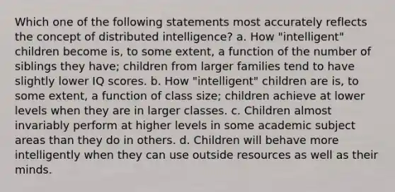 Which one of the following statements most accurately reflects the concept of distributed intelligence? a. How "intelligent" children become is, to some extent, a function of the number of siblings they have; children from larger families tend to have slightly lower IQ scores. b. How "intelligent" children are is, to some extent, a function of class size; children achieve at lower levels when they are in larger classes. c. Children almost invariably perform at higher levels in some academic subject areas than they do in others. d. Children will behave more intelligently when they can use outside resources as well as their minds.