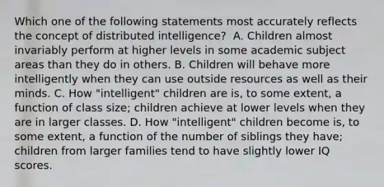 Which one of the following statements most accurately reflects the concept of distributed intelligence? ﻿ A. Children almost invariably perform at higher levels in some academic subject areas than they do in others. B. Children will behave more intelligently when they can use outside resources as well as their minds. C. How "intelligent" children are is, to some extent, a function of class size; children achieve at lower levels when they are in larger classes. D. How "intelligent" children become is, to some extent, a function of the number of siblings they have; children from larger families tend to have slightly lower IQ scores.