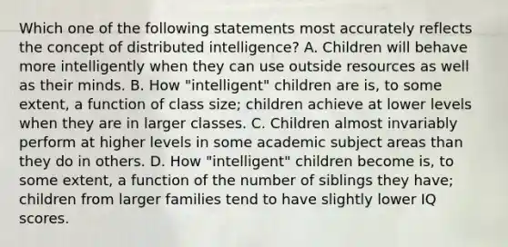 Which one of the following statements most accurately reflects the concept of distributed intelligence? A. Children will behave more intelligently when they can use outside resources as well as their minds. B. How "intelligent" children are is, to some extent, a function of class size; children achieve at lower levels when they are in larger classes. C. Children almost invariably perform at higher levels in some academic subject areas than they do in others. D. How "intelligent" children become is, to some extent, a function of the number of siblings they have; children from larger families tend to have slightly lower IQ scores.