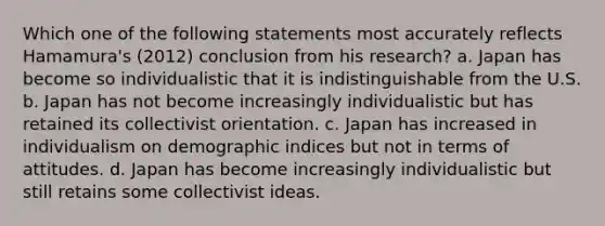 Which one of the following statements most accurately reflects Hamamura's (2012) conclusion from his research? a. Japan has become so individualistic that it is indistinguishable from the U.S. b. Japan has not become increasingly individualistic but has retained its collectivist orientation. c. Japan has increased in individualism on demographic indices but not in terms of attitudes. d. Japan has become increasingly individualistic but still retains some collectivist ideas.