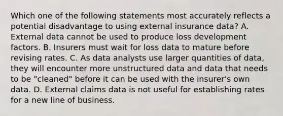 Which one of the following statements most accurately reflects a potential disadvantage to using external insurance data? A. External data cannot be used to produce loss development factors. B. Insurers must wait for loss data to mature before revising rates. C. As data analysts use larger quantities of data, they will encounter more unstructured data and data that needs to be "cleaned" before it can be used with the insurer's own data. D. External claims data is not useful for establishing rates for a new line of business.